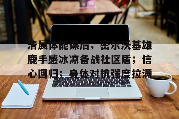 关于清晨体能课后；密尔沃基雄鹿手感冰凉备战社区盾；信心回归；身体对抗强度拉满的信息-英雄联盟